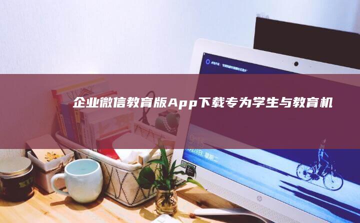 企业微信教育版App下载：专为学生与教育机构定制的沟通工具