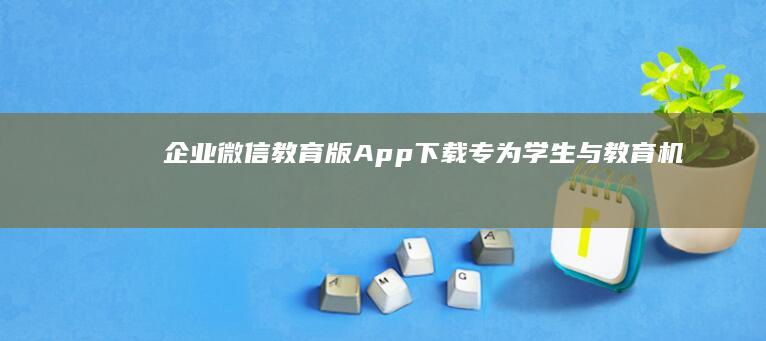 企业微信教育版App下载：专为学生与教育机构定制的沟通工具